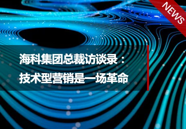 “技术型营销”专栏第1期｜海科集团总裁访谈录：技术型营销是一场革命